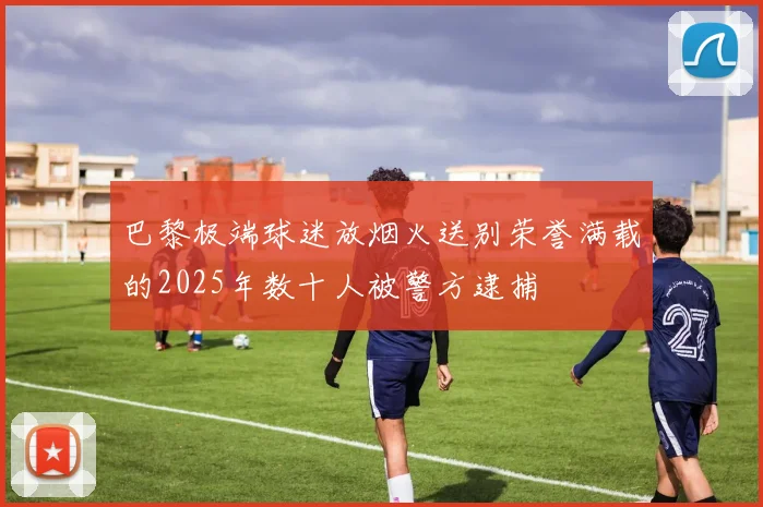 巴黎极端球迷放烟火送别荣誉满载的2025年数十人被警方逮捕