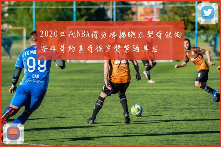 2020年代NBA得分榜揭晓东契奇领衔字母哥约基奇德罗赞紧随其后