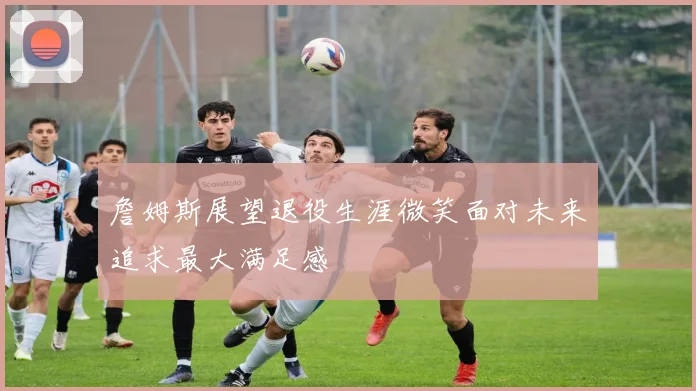 詹姆斯展望退役生涯微笑面对未来追求最大满足感