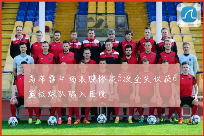 乌布雷半场表现惨淡5投全失仅获6篮板球队陷入困境