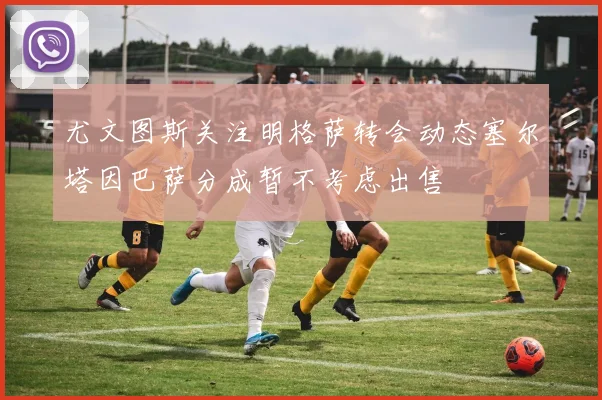 尤文图斯关注明格萨转会动态塞尔塔因巴萨分成暂不考虑出售