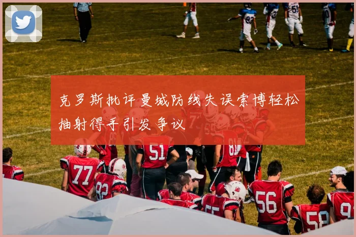 克罗斯批评曼城防线失误索博轻松抽射得手引发争议