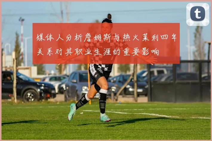 媒体人分析詹姆斯与热火莱利四年关系对其职业生涯的重要影响