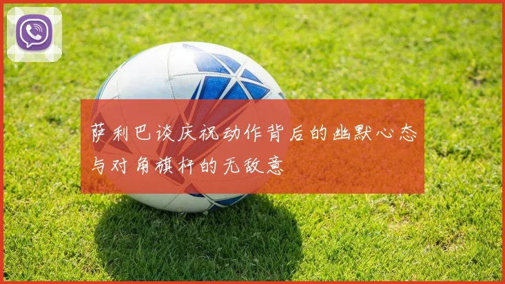 萨利巴谈庆祝动作背后的幽默心态与对角旗杆的无敌意