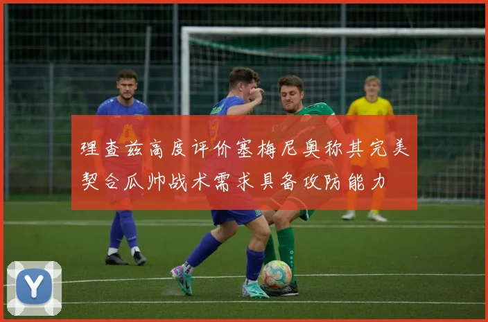 理查兹高度评价塞梅尼奥称其完美契合瓜帅战术需求具备攻防能力
