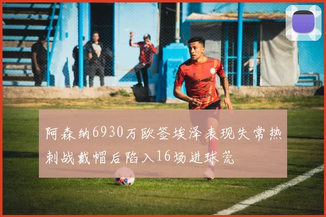 阿森纳6930万欧签埃泽表现失常热刺战戴帽后陷入16场进球荒