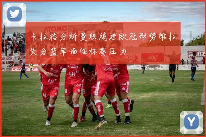 卡拉格分析曼联稳进欧冠形势维拉失分蓝军面临杯赛压力