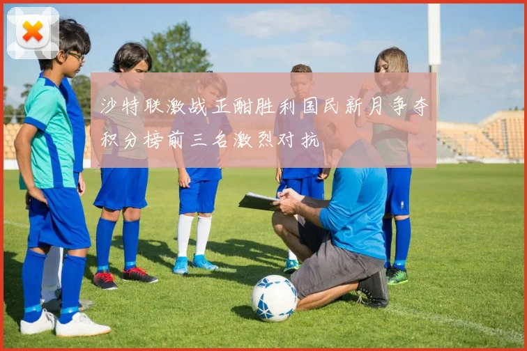 沙特联激战正酣胜利国民新月争夺积分榜前三名激烈对抗