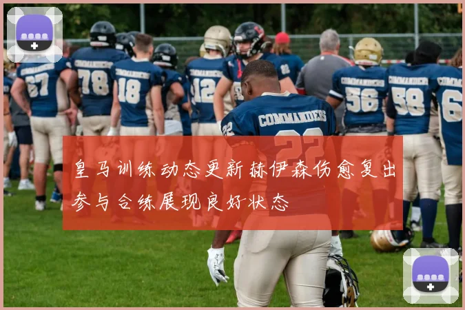 皇马训练动态更新赫伊森伤愈复出参与合练展现良好状态