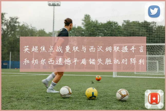 英超焦点战曼联与西汉姆联握手言和切尔西遗憾平局错失胜机对阵利兹联