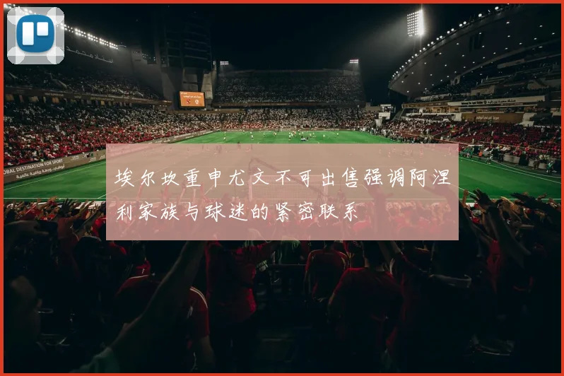 埃尔坎重申尤文不可出售强调阿涅利家族与球迷的紧密联系