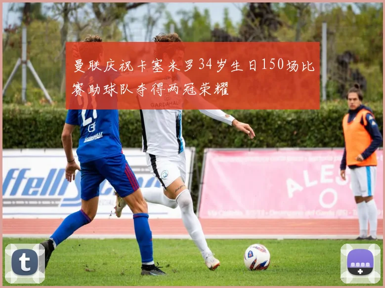 曼联庆祝卡塞米罗34岁生日150场比赛助球队夺得两冠荣耀