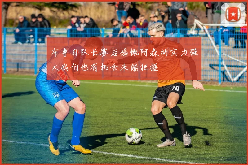 布鲁日队长赛后感慨阿森纳实力强大我们也有机会未能把握