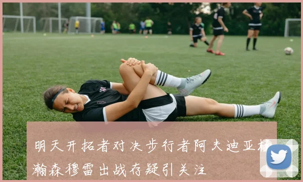 明天开拓者对决步行者阿夫迪亚杨瀚森穆雷出战存疑引关注