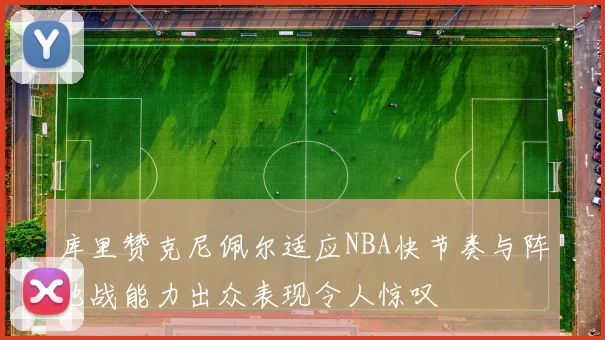 库里赞克尼佩尔适应NBA快节奏与阵地战能力出众表现令人惊叹