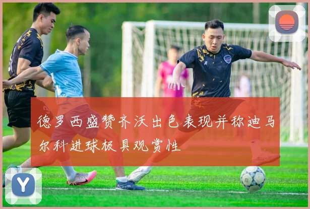 德罗西盛赞齐沃出色表现并称迪马尔科进球极具观赏性