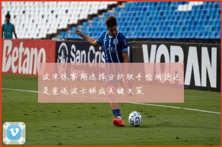 波津休赛期选择分析联手伦纳德还是重返波士顿成关键决策