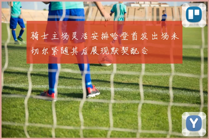 骑士主场灵活安排哈登首发出场米切尔紧随其后展现默契配合