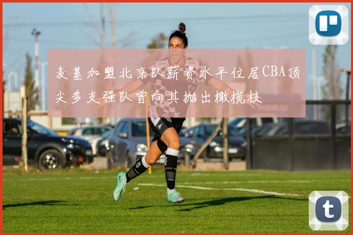 麦基加盟北京队薪资水平位居CBA顶尖多支强队曾向其抛出橄榄枝