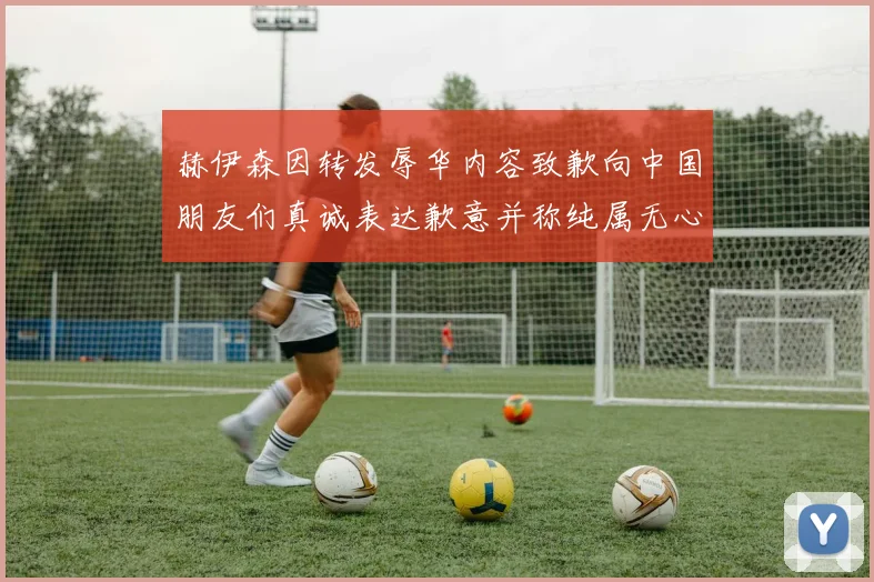 赫伊森因转发辱华内容致歉向中国朋友们真诚表达歉意并称纯属无心之过
