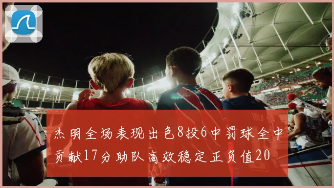 杰明全场表现出色8投6中罚球全中贡献17分助队高效稳定正负值20