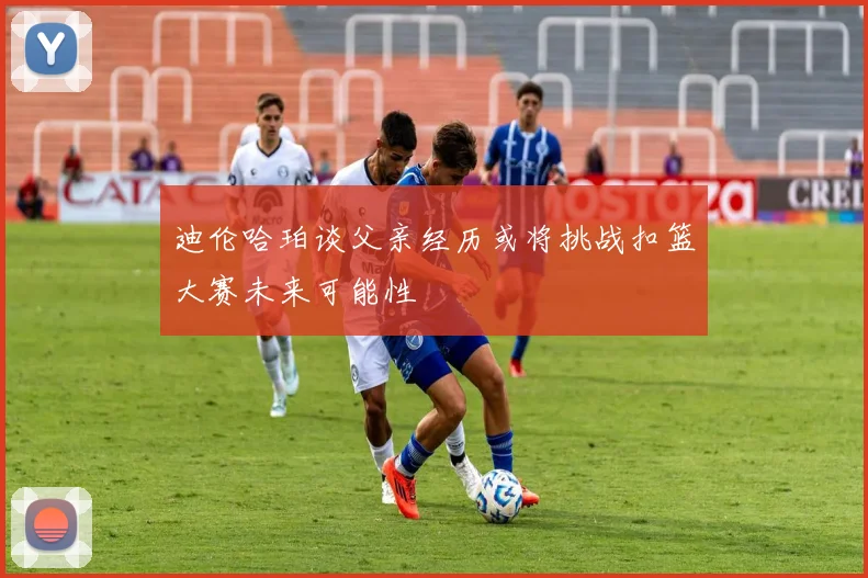 迪伦哈珀谈父亲经历或将挑战扣篮大赛未来可能性