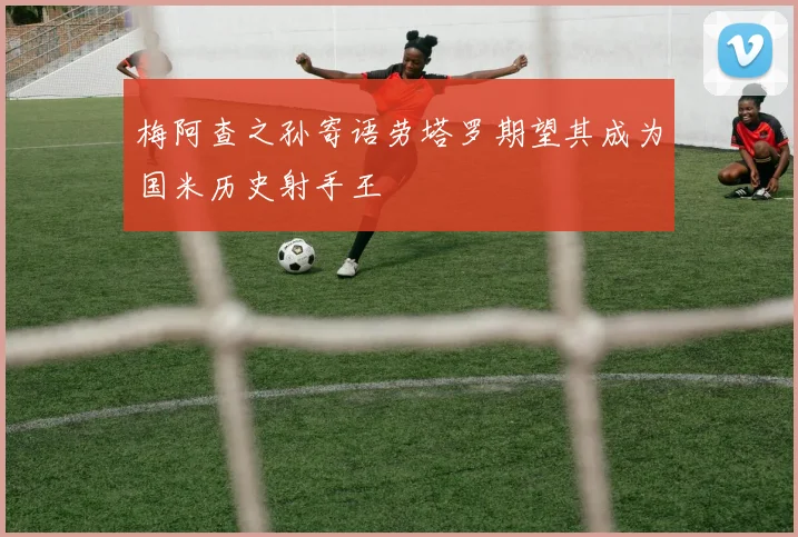 梅阿查之孙寄语劳塔罗期望其成为国米历史射手王