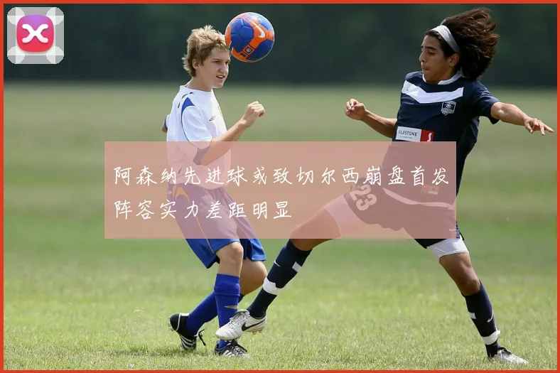 阿森纳先进球或致切尔西崩盘首发阵容实力差距明显